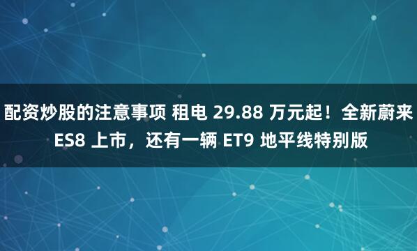 配资炒股的注意事项 租电 29.88 万元起！全新蔚来 ES8 上市，还有一辆 ET9 地平线特别版