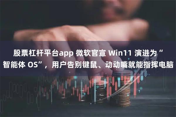 股票杠杆平台app 微软官宣 Win11 演进为“智能体 OS”，用户告别键鼠、动动嘴就能指挥电脑