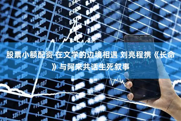 股票小额配资 在文学的边境相遇 刘亮程携《长命》与阿来共话生死叙事