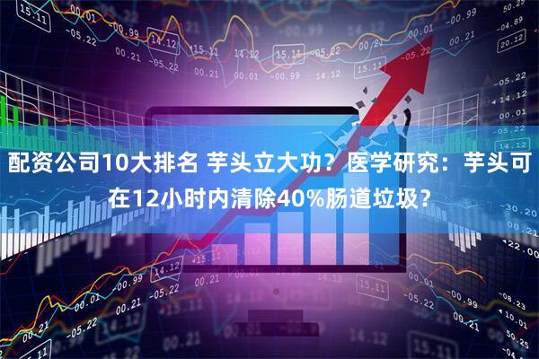 配资公司10大排名 芋头立大功？医学研究：芋头可在12小时内清除40%肠道垃圾？