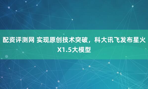 配资评测网 实现原创技术突破，科大讯飞发布星火X1.5大模型