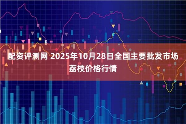 配资评测网 2025年10月28日全国主要批发市场荔枝价格行情