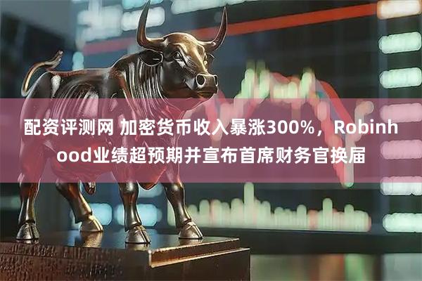 配资评测网 加密货币收入暴涨300%，Robinhood业绩超预期并宣布首席财务官换届