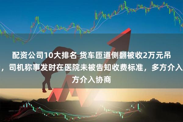 配资公司10大排名 货车匝道侧翻被收2万元吊车费，司机称事发时在医院未被告知收费标准，多方介入协商