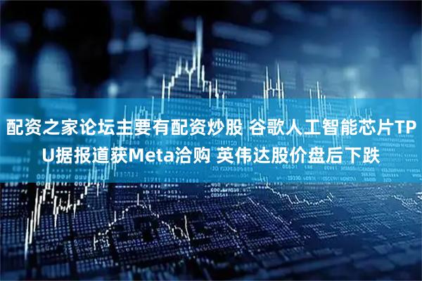配资之家论坛主要有配资炒股 谷歌人工智能芯片TPU据报道获Meta洽购 英伟达股价盘后下跌