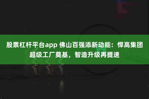 股票杠杆平台app 佛山百强添新动能：悍高集团超级工厂奠基，智造升级再提速