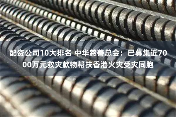 配资公司10大排名 中华慈善总会：已募集近7000万元救灾款物帮扶香港火灾受灾同胞