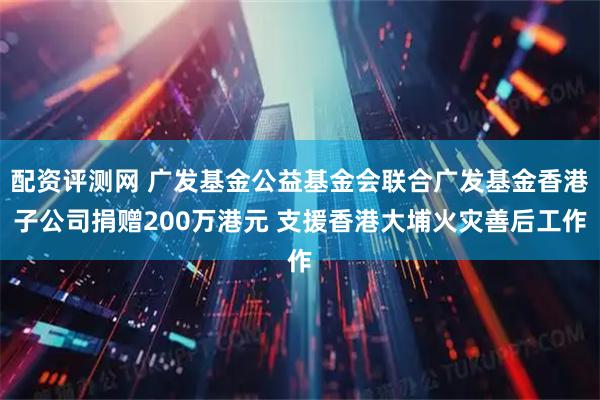 配资评测网 广发基金公益基金会联合广发基金香港子公司捐赠200万港元 支援香港大埔火灾善后工作