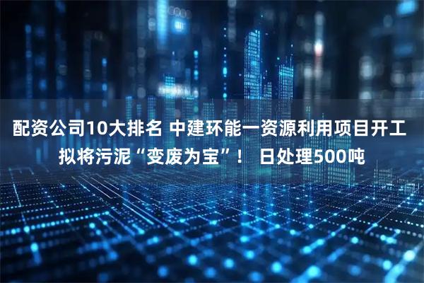 配资公司10大排名 中建环能一资源利用项目开工 拟将污泥“变废为宝”！ 日处理500吨