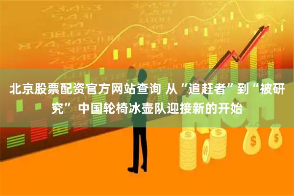 北京股票配资官方网站查询 从“追赶者”到“被研究” 中国轮椅冰壶队迎接新的开始