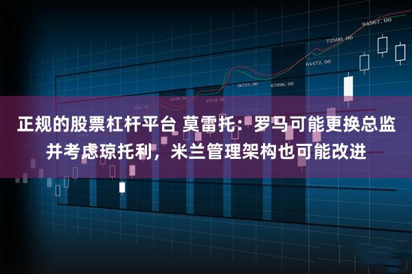 正规的股票杠杆平台 莫雷托：罗马可能更换总监并考虑琼托利，米兰管理架构也可能改进