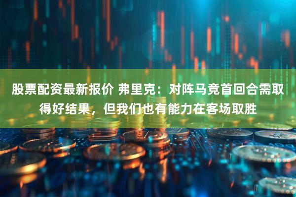 股票配资最新报价 弗里克:对阵马竞首回合需取得好结果,但我们也有能力在客场取胜