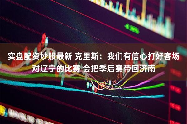 实盘配资炒股最新 克里斯：我们有信心打好客场对辽宁的比赛 会把季后赛带回济南