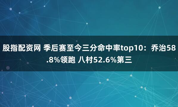股指配资网 季后赛至今三分命中率top10：乔治58.8%领跑 八村52.6%第三