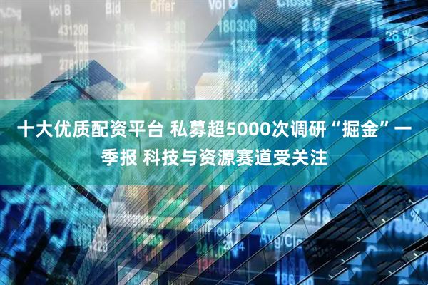 十大优质配资平台 私募超5000次调研“掘金”一季报 科技与资源赛道受关注