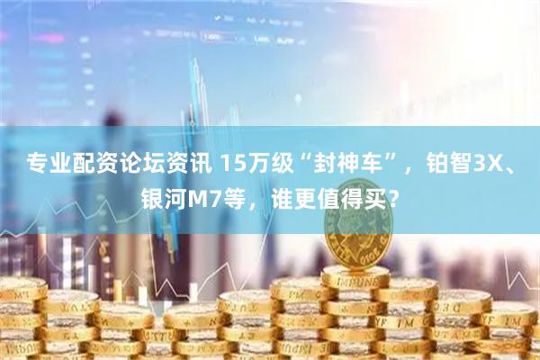 专业配资论坛资讯 15万级“封神车”，铂智3X、银河M7等，谁更值得买？