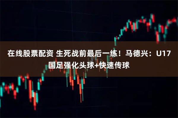在线股票配资 生死战前最后一练！马德兴：U17国足强化头球+快速传球