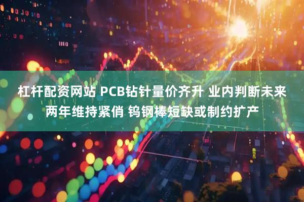 杠杆配资网站 PCB钻针量价齐升 业内判断未来两年维持紧俏 钨钢棒短缺或制约扩产