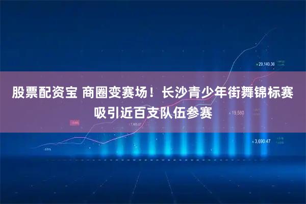 股票配资宝 商圈变赛场！长沙青少年街舞锦标赛吸引近百支队伍参赛