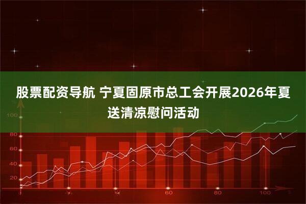 股票配资导航 宁夏固原市总工会开展2026年夏送清凉慰问活动