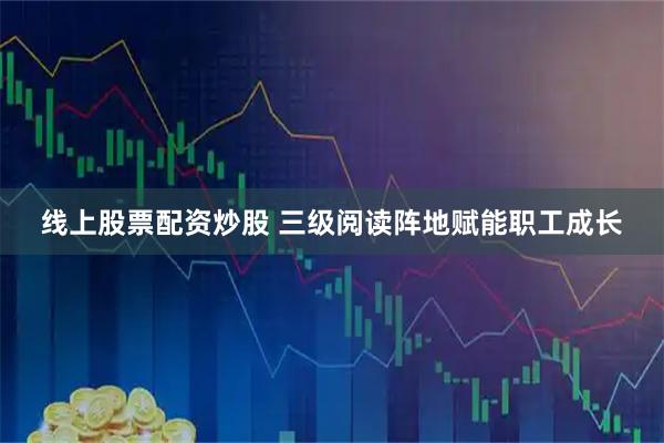 线上股票配资炒股 三级阅读阵地赋能职工成长