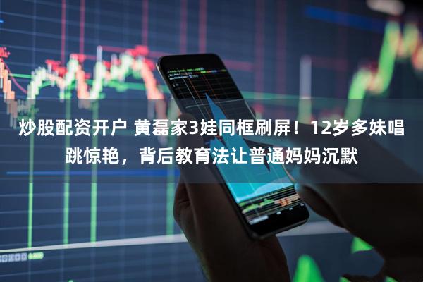 炒股配资开户 黄磊家3娃同框刷屏！12岁多妹唱跳惊艳，背后教育法让普通妈妈沉默